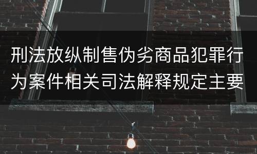 刑法放纵制售伪劣商品犯罪行为案件相关司法解释规定主要内容有哪些