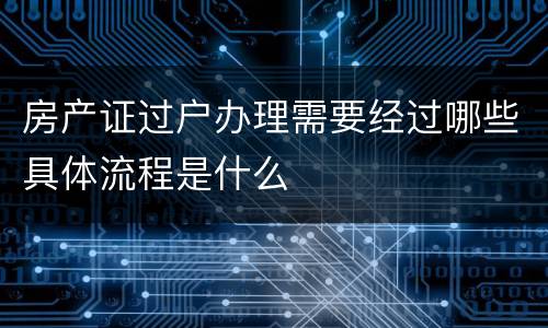 房产证过户办理需要经过哪些具体流程是什么
