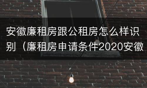 安徽廉租房跟公租房怎么样识别（廉租房申请条件2020安徽）