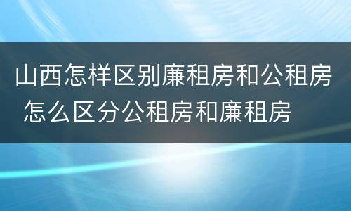 山西怎样区别廉租房和公租房 怎么区分公租房和廉租房