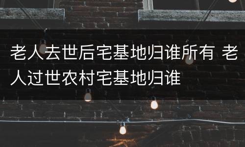 老人去世后宅基地归谁所有 老人过世农村宅基地归谁