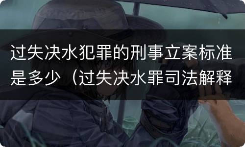 过失决水犯罪的刑事立案标准是多少（过失决水罪司法解释）