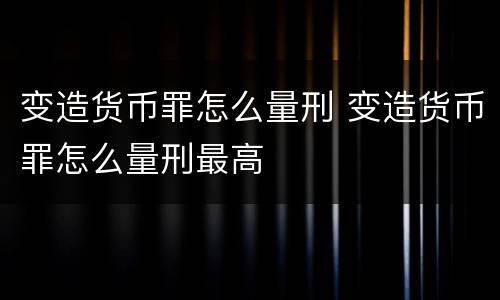 变造货币罪怎么量刑 变造货币罪怎么量刑最高
