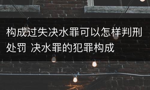 构成过失决水罪可以怎样判刑处罚 决水罪的犯罪构成