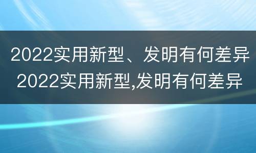 2022实用新型、发明有何差异 2022实用新型,发明有何差异和意义