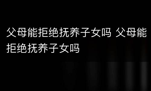 父母能拒绝抚养子女吗 父母能拒绝抚养子女吗