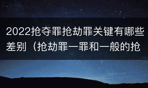 2022抢夺罪抢劫罪关键有哪些差别（抢劫罪一罪和一般的抢劫罪）