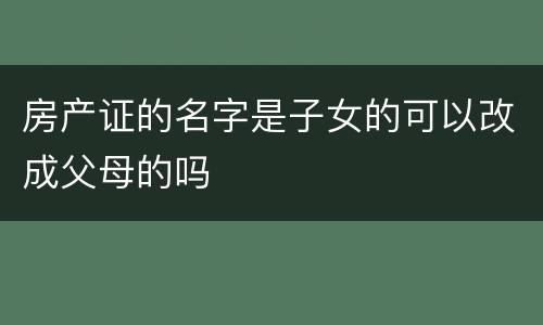 房产证的名字是子女的可以改成父母的吗