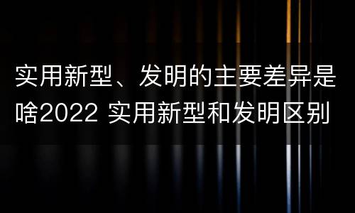 实用新型、发明的主要差异是啥2022 实用新型和发明区别