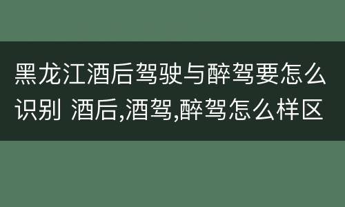 黑龙江酒后驾驶与醉驾要怎么识别 酒后,酒驾,醉驾怎么样区分