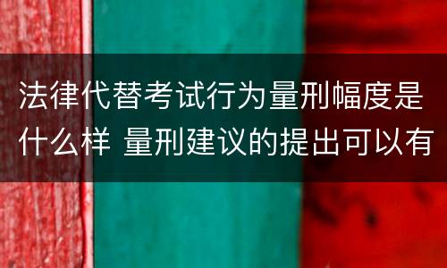 法律代替考试行为量刑幅度是什么样 量刑建议的提出可以有一定的幅度也可以具体确定