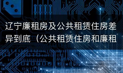辽宁廉租房及公共租赁住房差异到底（公共租赁住房和廉租房）