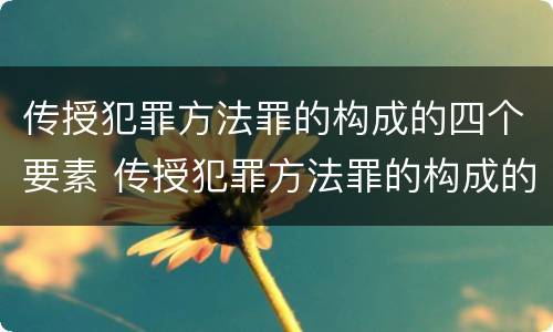 传授犯罪方法罪的构成的四个要素 传授犯罪方法罪的构成的四个要素是