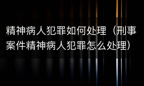 精神病人犯罪如何处理（刑事案件精神病人犯罪怎么处理）