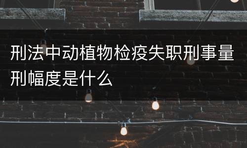 刑法中动植物检疫失职刑事量刑幅度是什么