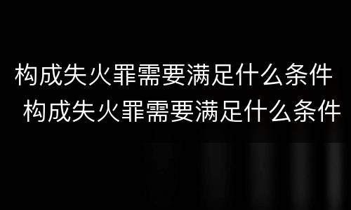 构成失火罪需要满足什么条件 构成失火罪需要满足什么条件才能立案