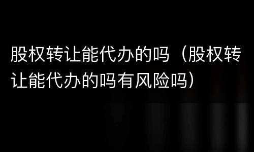 股权转让能代办的吗（股权转让能代办的吗有风险吗）