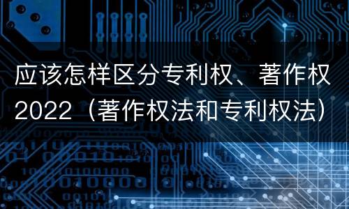 应该怎样区分专利权、著作权2022（著作权法和专利权法）