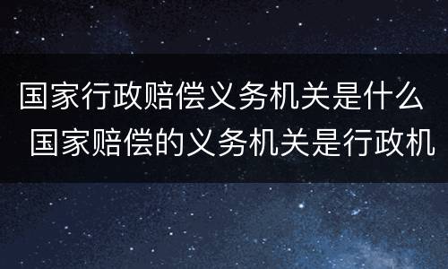 国家行政赔偿义务机关是什么 国家赔偿的义务机关是行政机关
