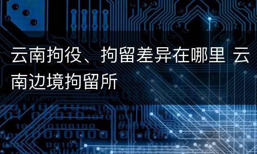云南拘役、拘留差异在哪里 云南边境拘留所