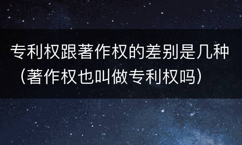 专利权跟著作权的差别是几种（著作权也叫做专利权吗）