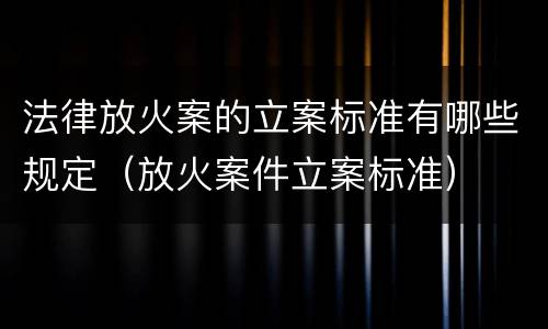法律放火案的立案标准有哪些规定（放火案件立案标准）