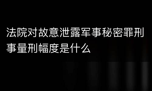 法院对故意泄露军事秘密罪刑事量刑幅度是什么