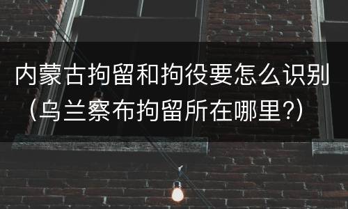内蒙古拘留和拘役要怎么识别（乌兰察布拘留所在哪里?）