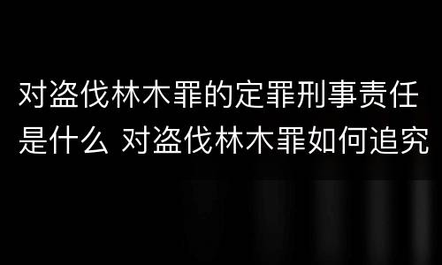 对盗伐林木罪的定罪刑事责任是什么 对盗伐林木罪如何追究法律责任