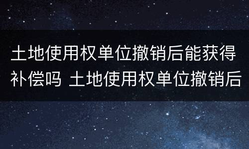 土地使用权单位撤销后能获得补偿吗 土地使用权单位撤销后能获得补偿吗为什么