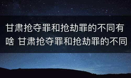 甘肃抢夺罪和抢劫罪的不同有啥 甘肃抢夺罪和抢劫罪的不同有啥区别