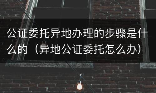 公证委托异地办理的步骤是什么的（异地公证委托怎么办）