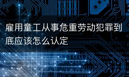 雇用童工从事危重劳动犯罪到底应该怎么认定