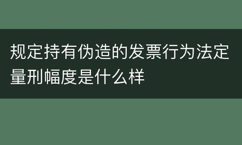 规定持有伪造的发票行为法定量刑幅度是什么样