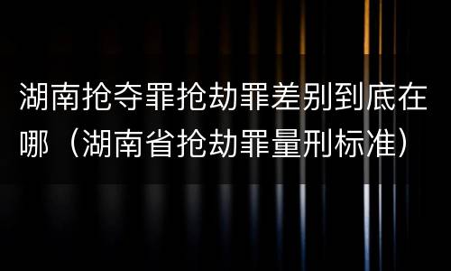 湖南抢夺罪抢劫罪差别到底在哪（湖南省抢劫罪量刑标准）