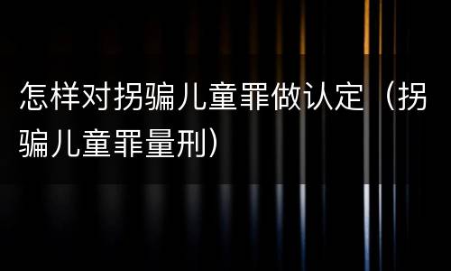 怎样对拐骗儿童罪做认定（拐骗儿童罪量刑）