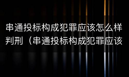 串通投标构成犯罪应该怎么样判刑（串通投标构成犯罪应该怎么样判刑呢）