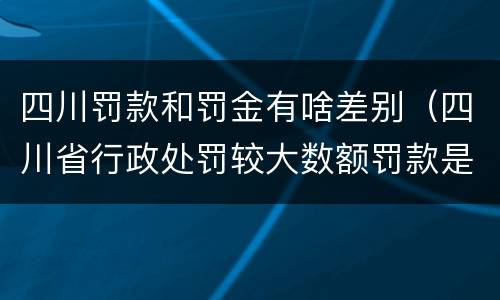 四川罚款和罚金有啥差别（四川省行政处罚较大数额罚款是多少）