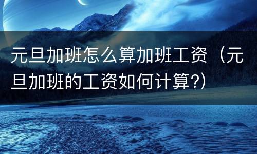元旦加班怎么算加班工资（元旦加班的工资如何计算?）
