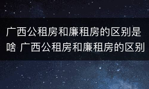 广西公租房和廉租房的区别是啥 广西公租房和廉租房的区别是啥呀