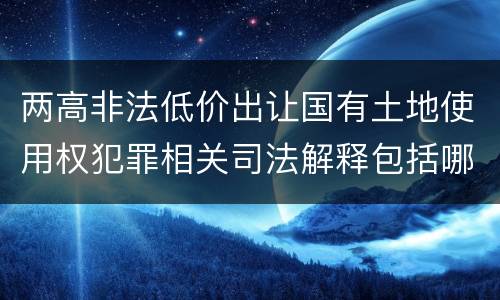 两高非法低价出让国有土地使用权犯罪相关司法解释包括哪些主要内容