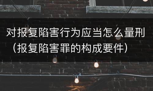 对报复陷害行为应当怎么量刑（报复陷害罪的构成要件）