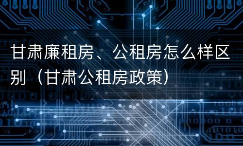甘肃廉租房、公租房怎么样区别（甘肃公租房政策）