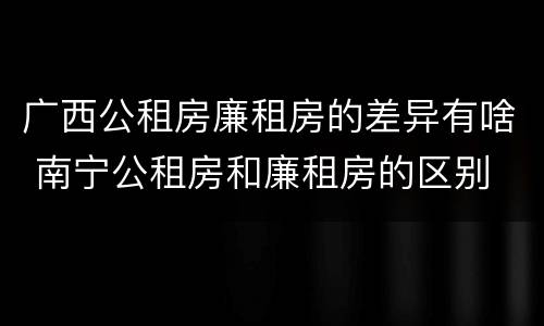 广西公租房廉租房的差异有啥 南宁公租房和廉租房的区别