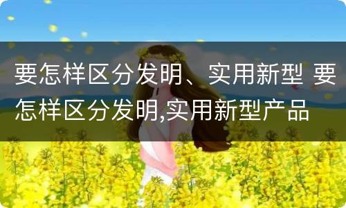 要怎样区分发明、实用新型 要怎样区分发明,实用新型产品