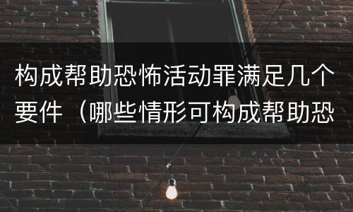 构成帮助恐怖活动罪满足几个要件（哪些情形可构成帮助恐怖活动罪）
