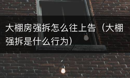 大棚房强拆怎么往上告（大棚强拆是什么行为）