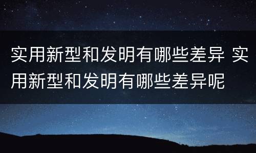 实用新型和发明有哪些差异 实用新型和发明有哪些差异呢