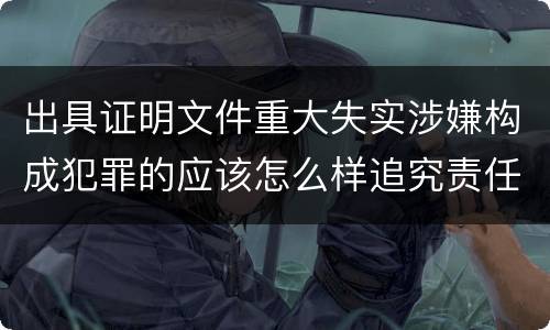 出具证明文件重大失实涉嫌构成犯罪的应该怎么样追究责任