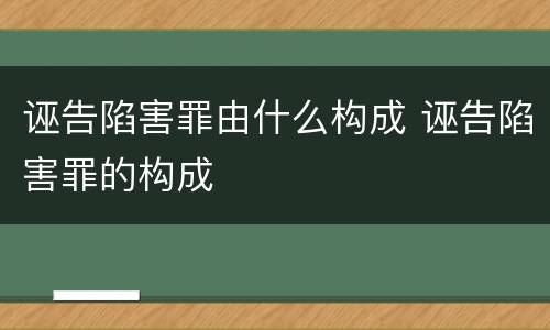 诬告陷害罪由什么构成 诬告陷害罪的构成